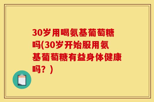 30岁用喝氨基葡萄糖吗(30岁开始服用氨基葡萄糖有益身体健康吗？)