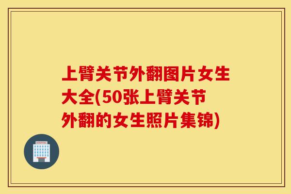上臂关节外翻图片女生大全(50张上臂关节外翻的女生照片集锦)