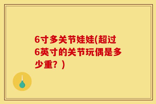 6寸多关节娃娃(超过6英寸的关节玩偶是多少重？)