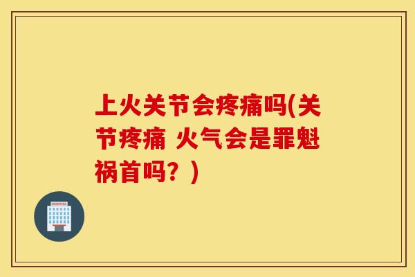 上火关节会疼痛吗(关节疼痛 火气会是罪魁祸首吗？)