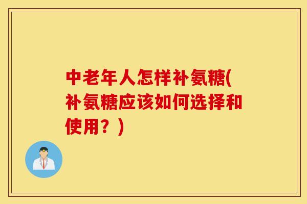 中老年人怎样补氨糖(补氨糖应该如何选择和使用？)
