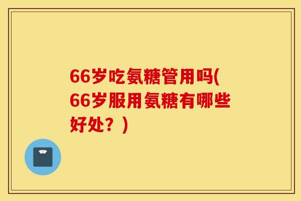 66岁吃氨糖管用吗(66岁服用氨糖有哪些好处？)