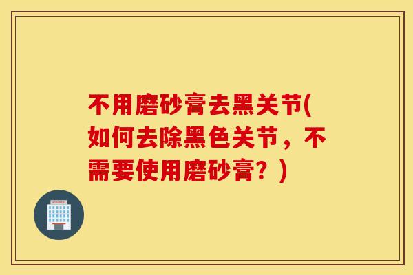 不用磨砂膏去黑关节(如何去除黑色关节，不需要使用磨砂膏？)