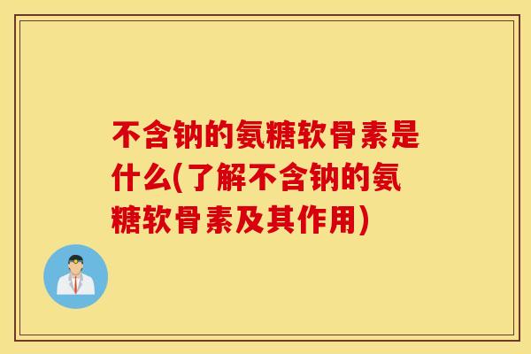不含钠的氨糖软骨素是什么(了解不含钠的氨糖软骨素及其作用)
