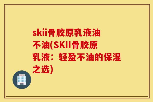skii骨胶原乳液油不油(SKII骨胶原乳液：轻盈不油的保湿之选)