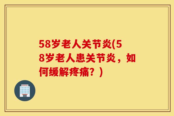58岁老人关节炎(58岁老人患关节炎，如何缓解疼痛？)