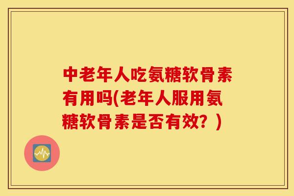 中老年人吃氨糖软骨素有用吗(老年人服用氨糖软骨素是否有效？)