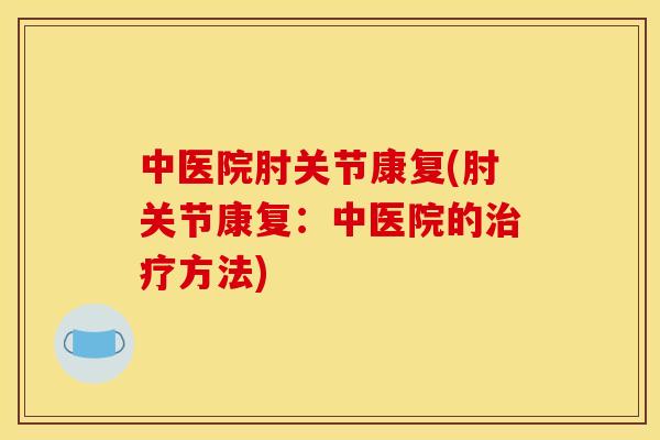 中医院肘关节康复(肘关节康复：中医院的治疗方法)