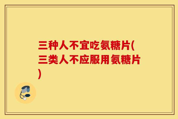 三种人不宜吃氨糖片(三类人不应服用氨糖片)