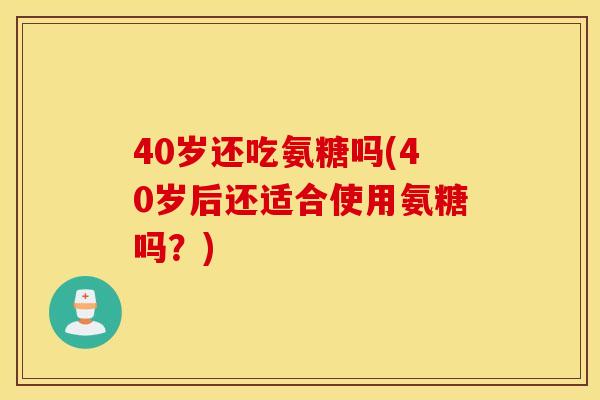 40岁还吃氨糖吗(40岁后还适合使用氨糖吗？)