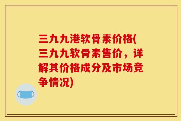 三九九港软骨素价格(三九九软骨素售价，详解其价格成分及市场竞争情况)