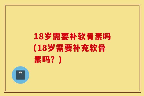 18岁需要补软骨素吗(18岁需要补充软骨素吗？)