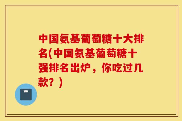 中国氨基葡萄糖十大排名(中国氨基葡萄糖十强排名出炉,你吃过几款?) 中国氨基葡萄糖十大排名(中国氨基葡萄糖十强排名出炉,你吃过几款?)