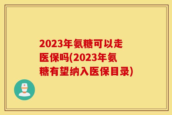 2023年氨糖可以走医保吗(2023年氨糖有望纳入医保目录)