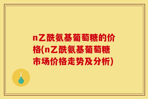 n乙酰氨基葡萄糖的价格(n乙酰氨基葡萄糖市场价格走势及分析)