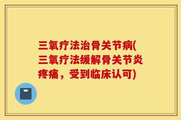 三氧疗法治骨关节病(三氧疗法缓解骨关节炎疼痛，受到临床认可)
