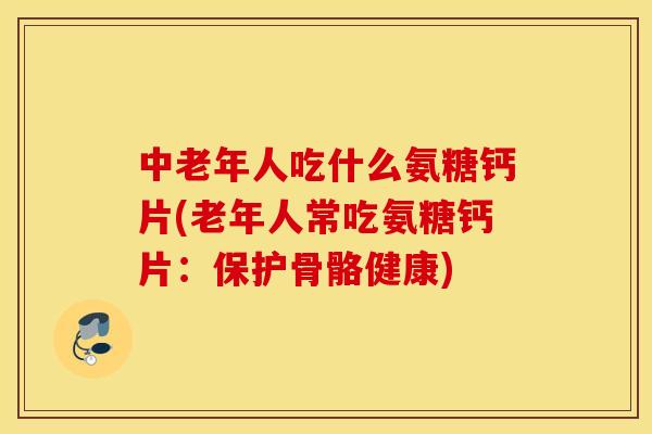 中老年人吃什么氨糖钙片(老年人常吃氨糖钙片：保护骨骼健康)