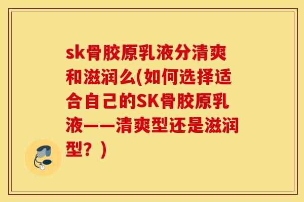 sk骨胶原乳液分清爽和滋润么(如何选择适合自己的SK骨胶原乳液——清爽型还是滋润型？)