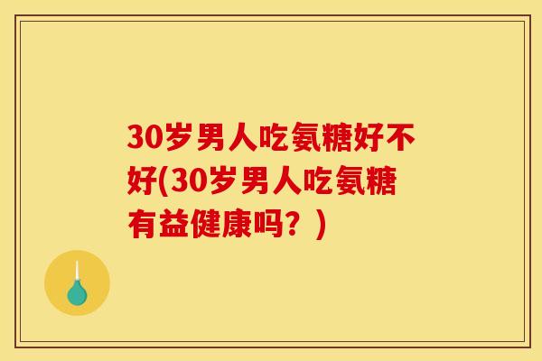 30岁男人吃氨糖好不好(30岁男人吃氨糖有益健康吗？)