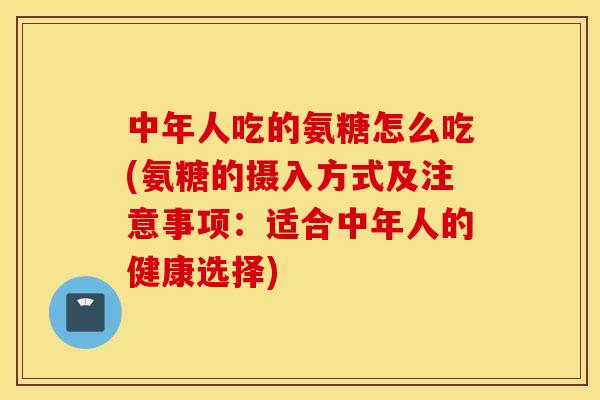 中年人吃的氨糖怎么吃(氨糖的摄入方式及注意事项：适合中年人的健康选择)