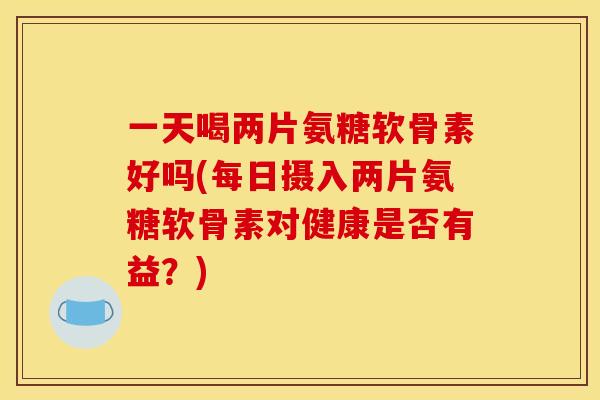 一天喝两片氨糖软骨素好吗(每日摄入两片氨糖软骨素对健康是否有益？)