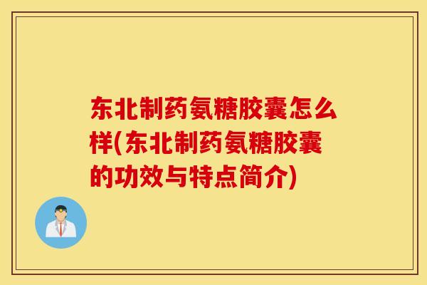 东北制药氨糖胶囊怎么样(东北制药氨糖胶囊的功效与特点简介)