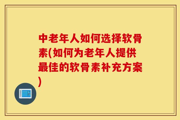 中老年人如何选择软骨素(如何为老年人提供最佳的软骨素补充方案)