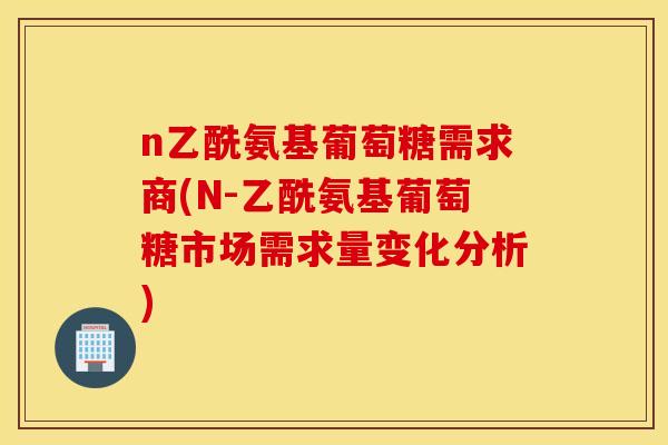 n乙酰氨基葡萄糖需求商(N-乙酰氨基葡萄糖市场需求量变化分析)