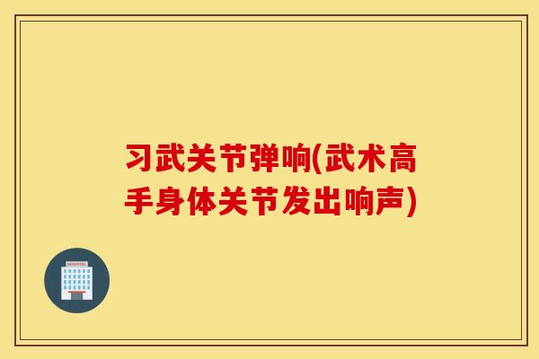 习武关节弹响(武术高手身体关节发出响声)