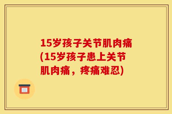 15岁孩子关节肌肉痛(15岁孩子患上关节肌肉痛，疼痛难忍)