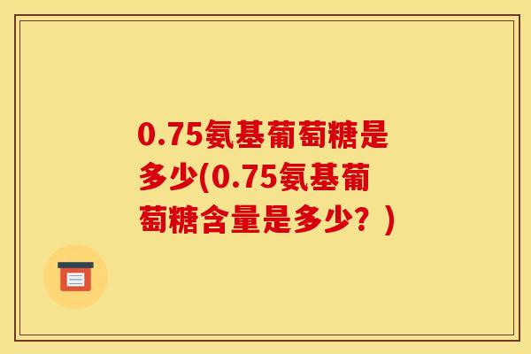 0.75氨基葡萄糖是多少(0.75氨基葡萄糖含量是多少？)
