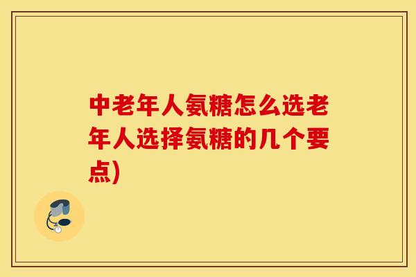 中老年人氨糖怎么选老年人选择氨糖的几个要点)