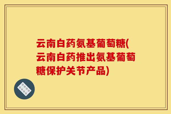 云南白药氨基葡萄糖(云南白药推出氨基葡萄糖保护关节产品)