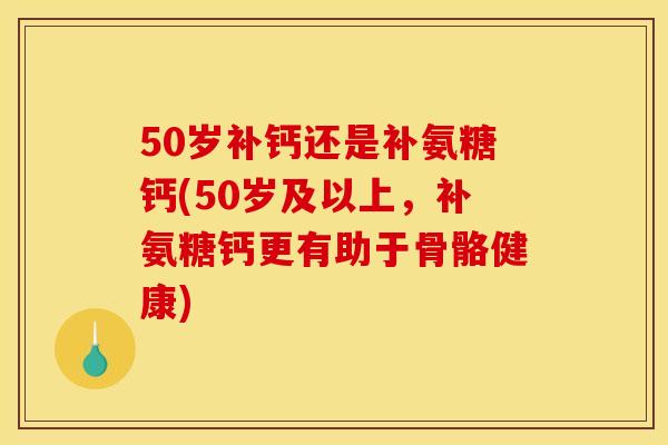 50岁补钙还是补氨糖钙(50岁及以上，补氨糖钙更有助于骨骼健康)