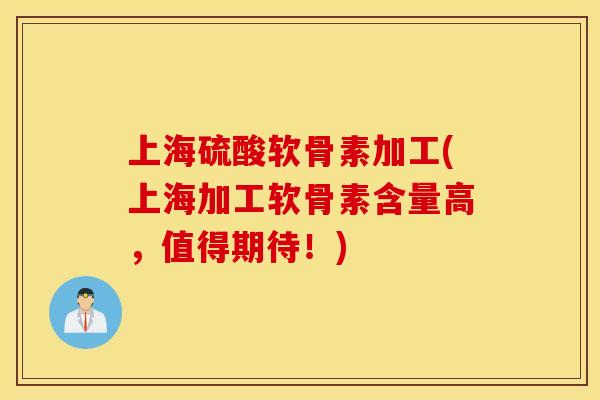 上海硫酸软骨素加工(上海加工软骨素含量高，值得期待！)