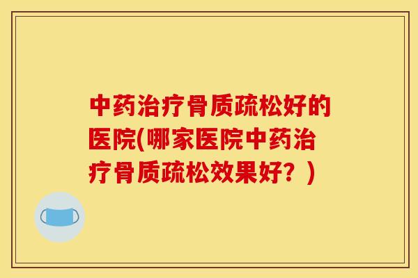 中药治疗骨质疏松好的医院(哪家医院中药治疗骨质疏松效果好？)