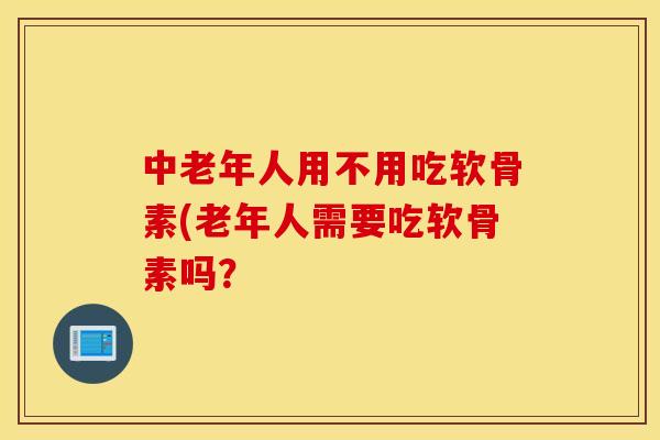 中老年人用不用吃软骨素(老年人需要吃软骨素吗？