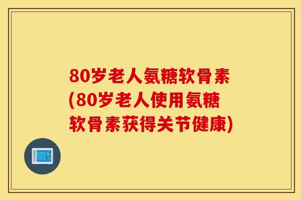 80岁老人氨糖软骨素(80岁老人使用氨糖软骨素获得关节健康)
