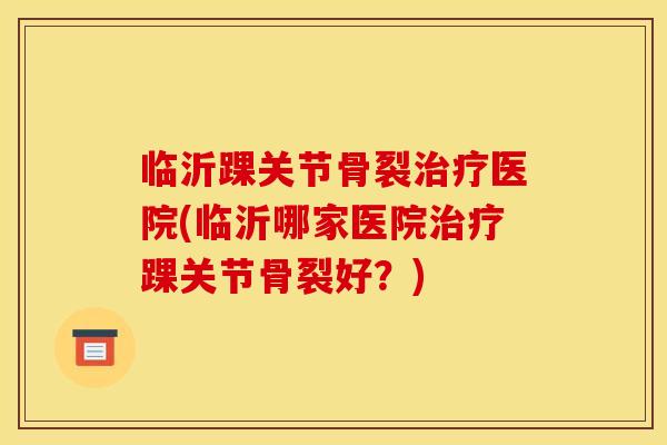 临沂踝关节骨裂治疗医院(临沂哪家医院治疗踝关节骨裂好？)