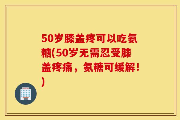 50岁膝盖疼可以吃氨糖(50岁无需忍受膝盖疼痛，氨糖可缓解！)