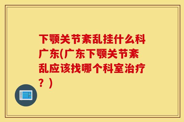 下颚关节紊乱挂什么科广东(广东下颚关节紊乱应该找哪个科室治疗？)