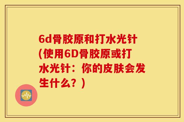 6d骨胶原和打水光针(使用6D骨胶原或打水光针：你的皮肤会发生什么？)