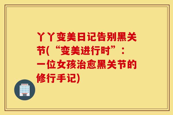 丫丫变美日记告别黑关节(“变美进行时”：一位女孩治愈黑关节的修行手记)