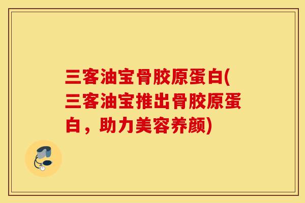 三客油宝骨胶原蛋白(三客油宝推出骨胶原蛋白，助力美容养颜)