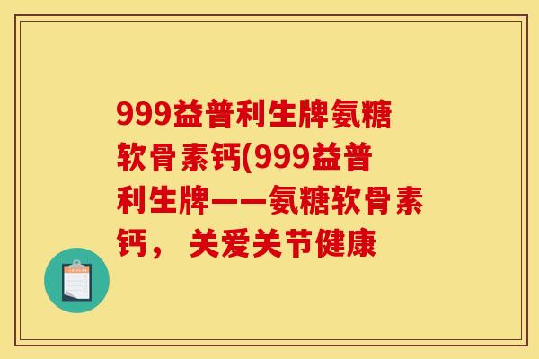 999益普利生牌氨糖软骨素钙(999益普利生牌——氨糖软骨素钙， 关爱关节健康