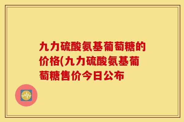 九力硫酸氨基葡萄糖的价格(九力硫酸氨基葡萄糖售价今日公布