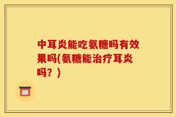 中耳炎能吃氨糖吗有效果吗(氨糖能治疗耳炎吗？)