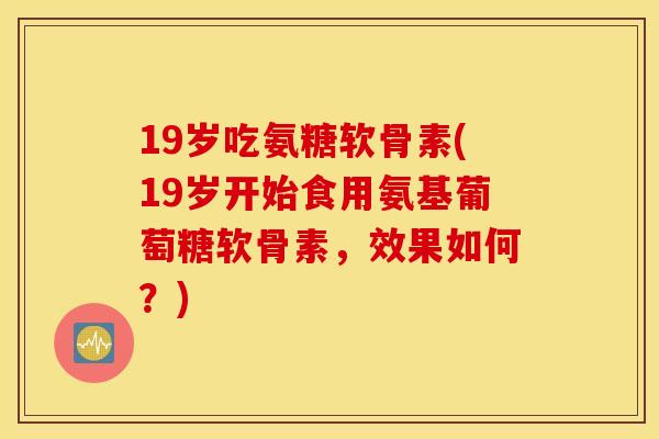 19岁吃氨糖软骨素(19岁开始食用氨基葡萄糖软骨素，效果如何？)