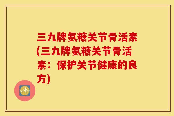 三九牌氨糖关节骨活素(三九牌氨糖关节骨活素：保护关节健康的良方)
