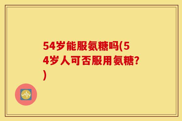 54岁能服氨糖吗(54岁人可否服用氨糖？)